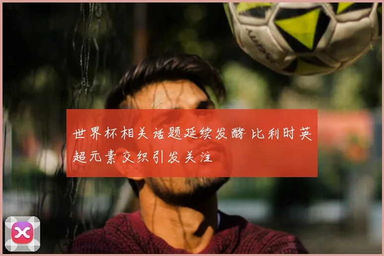 世界杯相关话题延续发酵 比利时英超元素交织引发关注