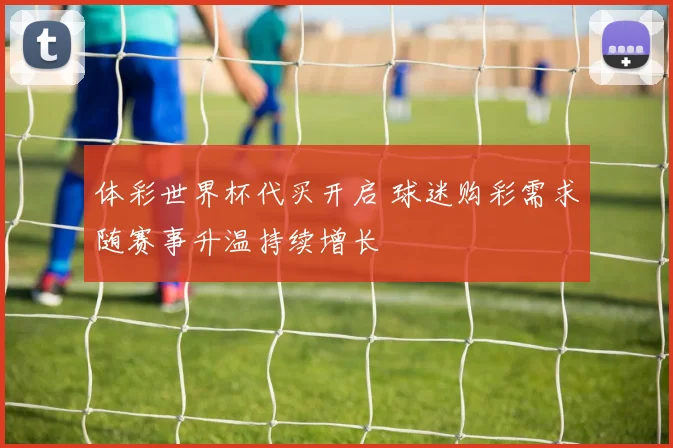 体彩世界杯代买开启 球迷购彩需求随赛事升温持续增长