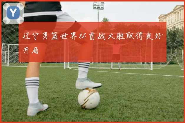 辽宁男篮世界杯首战大胜取得良好开局