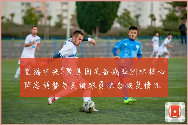 直播中央5聚焦国足备战亚洲杯核心阵容调整与关键球员状态恢复情况
