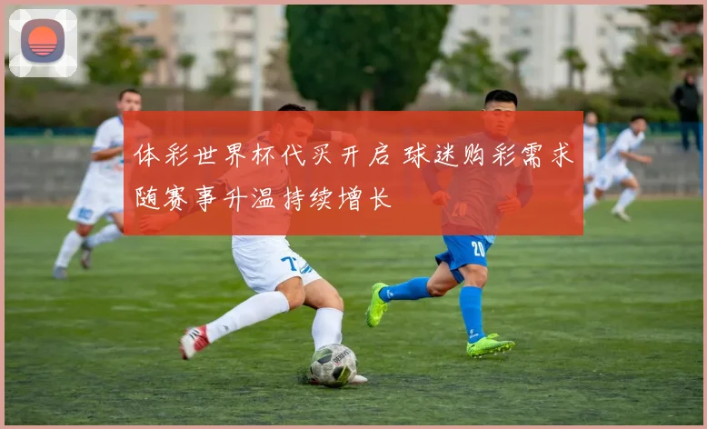 体彩世界杯代买开启 球迷购彩需求随赛事升温持续增长