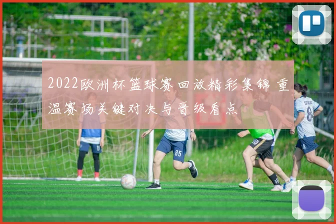 2022欧洲杯篮球赛回放精彩集锦 重温赛场关键对决与晋级看点