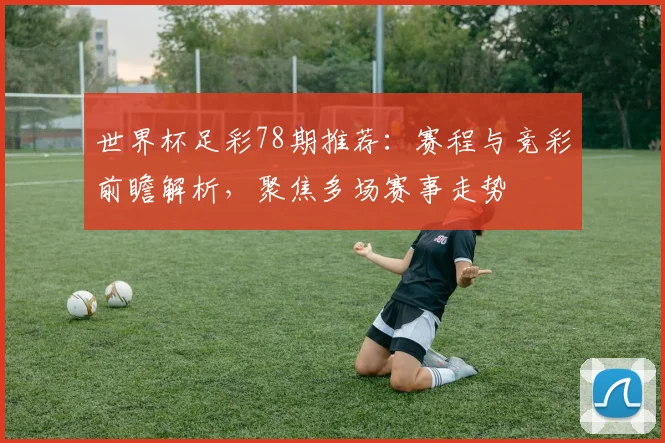 世界杯足彩78期推荐：赛程与竞彩前瞻解析，聚焦多场赛事走势