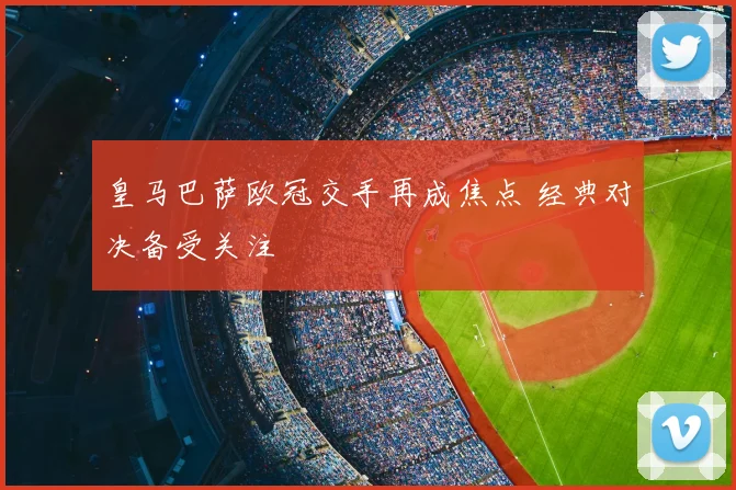 皇马巴萨欧冠交手再成焦点 经典对决备受关注