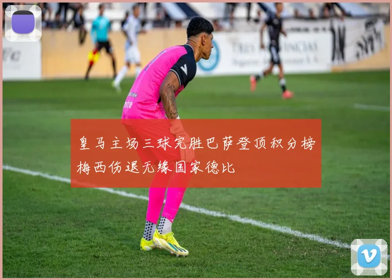 皇马主场三球完胜巴萨登顶积分榜梅西伤退无缘国家德比