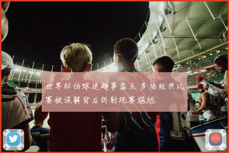 世界杯伪球迷趣事盘点 多场经典比赛被误解背后折射观赛尴尬