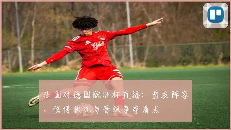 法国对德国欧洲杯直播：首发阵容、伤停状况与晋级争夺看点
