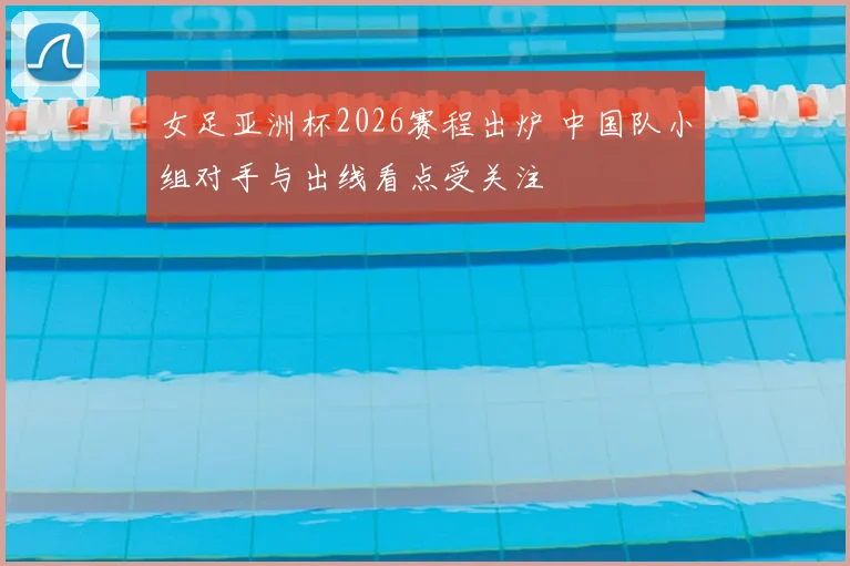 女足亚洲杯2026赛程出炉 中国队小组对手与出线看点受关注
