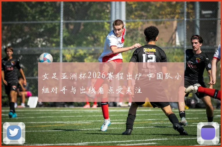 女足亚洲杯2026赛程出炉 中国队小组对手与出线看点受关注