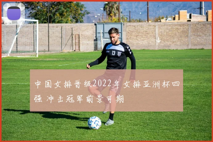 中国女排晋级2022年女排亚洲杯四强 冲击冠军前景可期