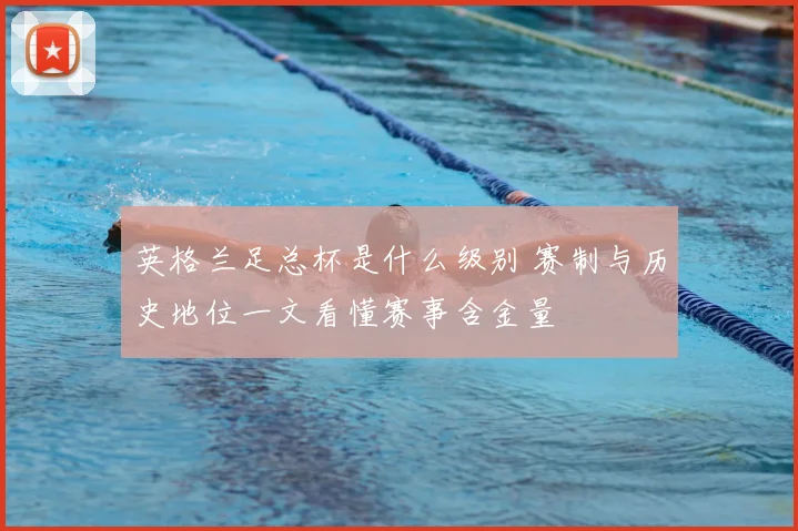 英格兰足总杯是什么级别 赛制与历史地位一文看懂赛事含金量