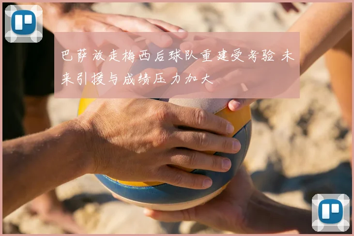 巴萨放走梅西后球队重建受考验 未来引援与成绩压力加大