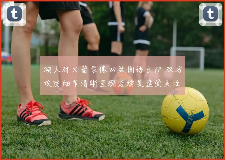 湖人对火箭录像回放国语出炉 双方攻防细节清晰呈现后续复盘受关注