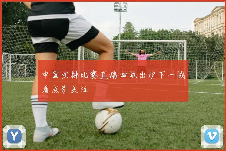中国女排比赛直播回放出炉下一战看点引关注