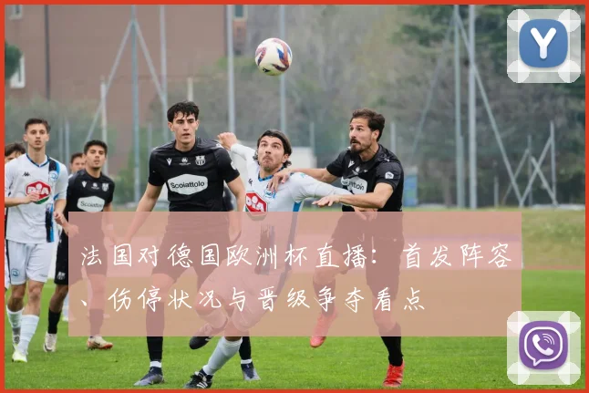 法国对德国欧洲杯直播：首发阵容、伤停状况与晋级争夺看点