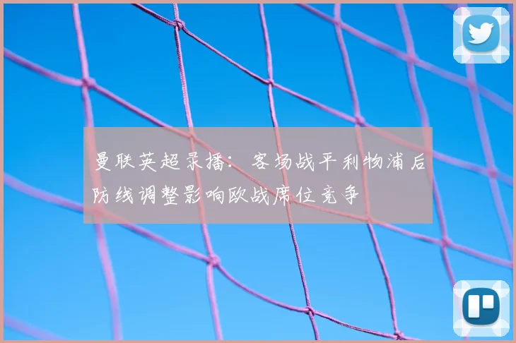 曼联英超录播：客场战平利物浦后防线调整影响欧战席位竞争