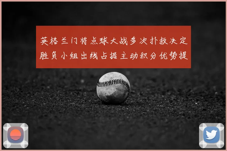英格兰门将点球大战多次扑救决定胜负小组出线占据主动积分优势提升