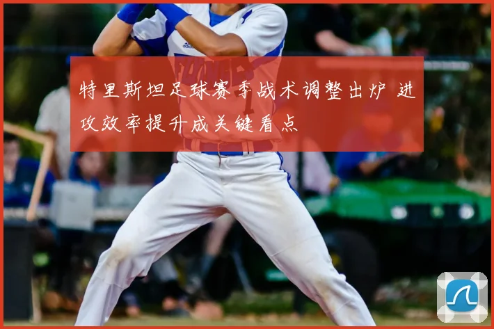 特里斯坦足球赛季战术调整出炉 进攻效率提升成关键看点