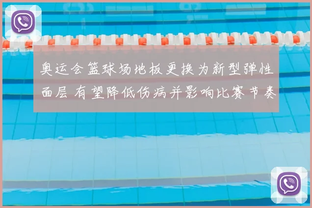奥运会篮球场地板更换为新型弹性面层 有望降低伤病并影响比赛节奏