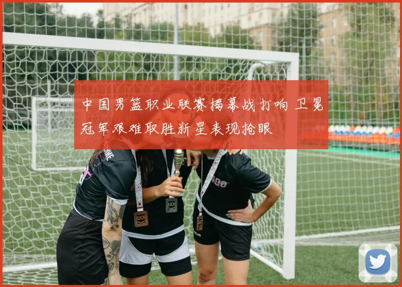 中国男篮职业联赛揭幕战打响 卫冕冠军艰难取胜新星表现抢眼