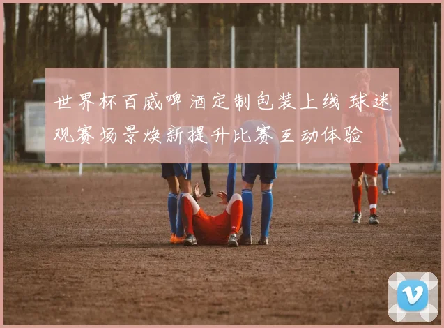 世界杯百威啤酒定制包装上线 球迷观赛场景焕新提升比赛互动体验