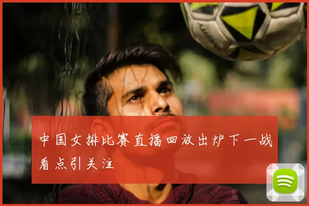 中国女排比赛直播回放出炉下一战看点引关注