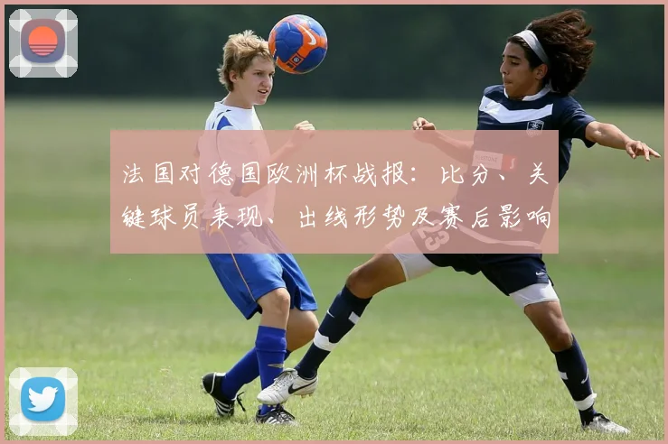 法国对德国欧洲杯战报：比分、关键球员表现、出线形势及赛后影响