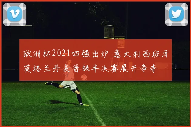 欧洲杯2021四强出炉 意大利西班牙英格兰丹麦晋级半决赛展开争夺