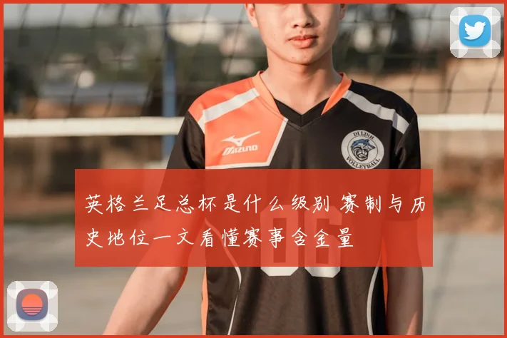 英格兰足总杯是什么级别 赛制与历史地位一文看懂赛事含金量