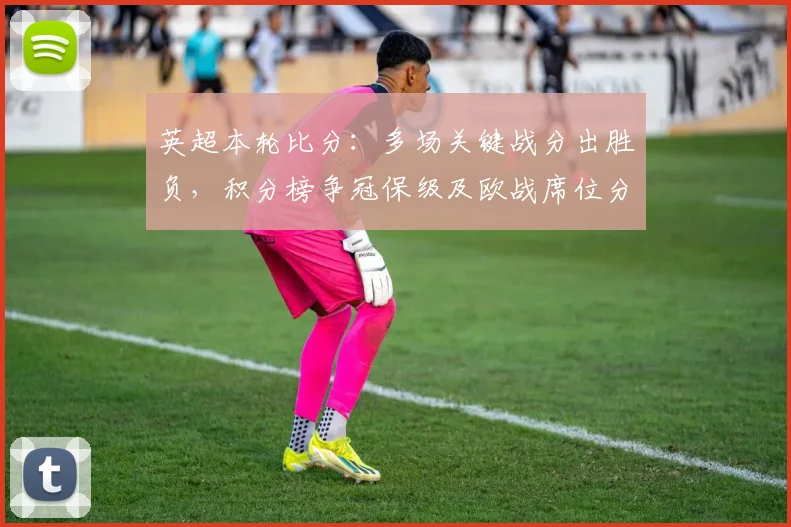 英超本轮比分：多场关键战分出胜负，积分榜争冠保级及欧战席位分化