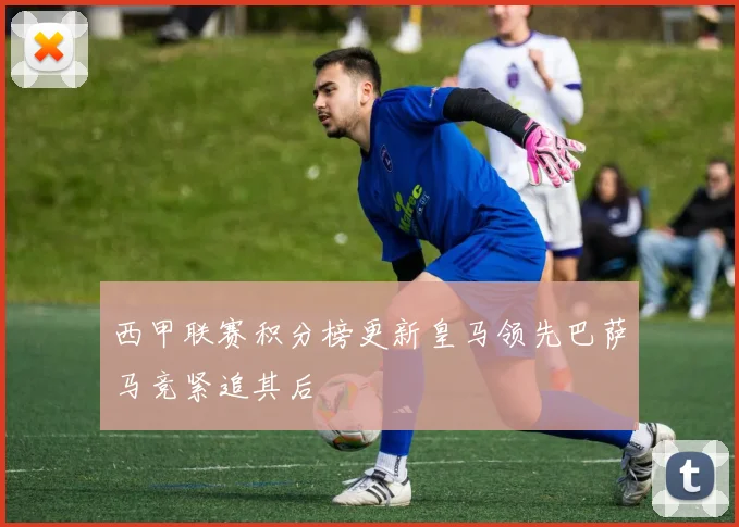 西甲联赛积分榜更新皇马领先巴萨马竞紧追其后