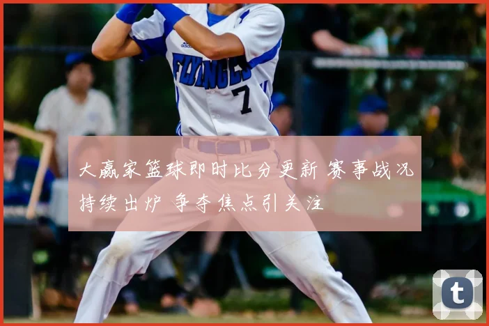 大赢家篮球即时比分更新 赛事战况持续出炉 争夺焦点引关注