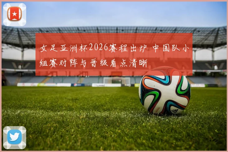 女足亚洲杯2026赛程出炉 中国队小组赛对阵与晋级看点清晰