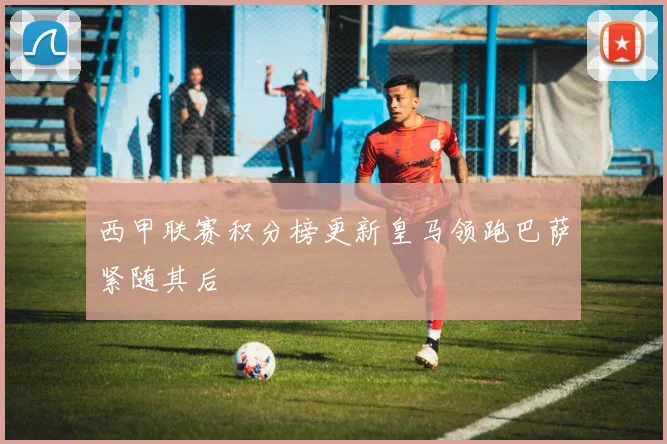 西甲联赛积分榜更新皇马领跑巴萨紧随其后