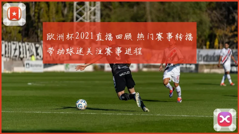 欧洲杯2021直播回顾 热门赛事转播带动球迷关注赛事进程