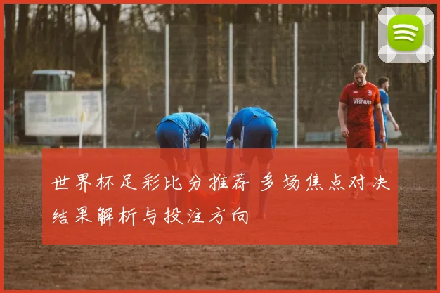 世界杯足彩比分推荐 多场焦点对决结果解析与投注方向