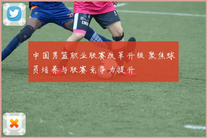 中国男篮职业联赛改革升级 聚焦球员培养与联赛竞争力提升