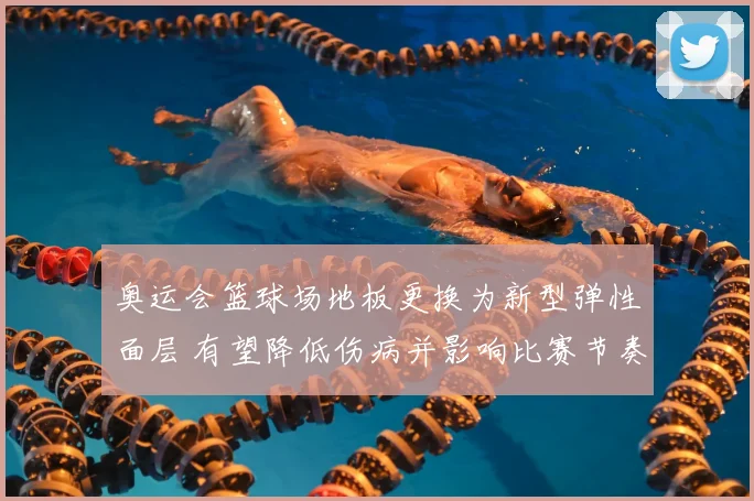 奥运会篮球场地板更换为新型弹性面层 有望降低伤病并影响比赛节奏